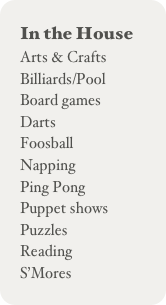 In the House
Arts & Crafts
Billiards/Pool
Board games
Darts
Foosball
Napping
Ping Pong
Puppet shows
Puzzles
Reading
S’Mores